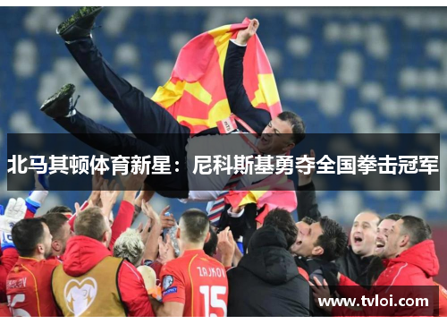 北马其顿体育新星：尼科斯基勇夺全国拳击冠军